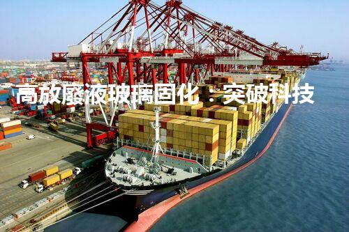 高放廢液玻璃固化：突破科技壁壘，為核能行業(yè)注入新生命！